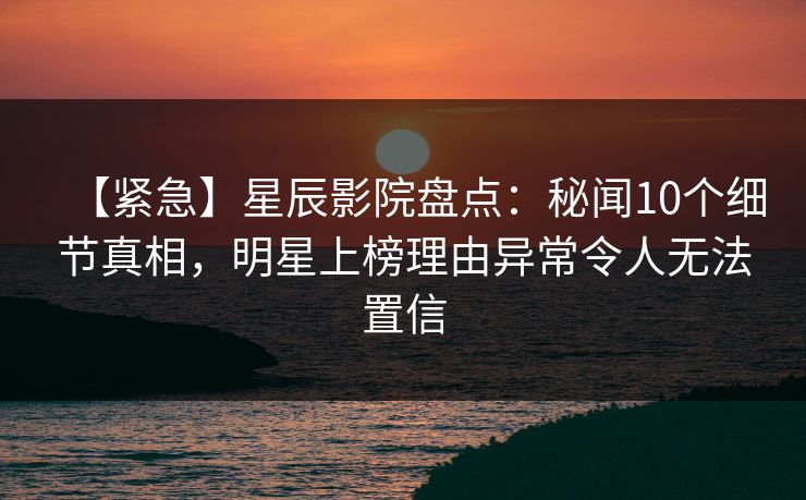 【紧急】星辰影院盘点:秘闻10个细节真相,明星上榜理由异常令人无法置信 【紧急】星辰影院盘点:秘闻10个细节真相,明星上榜理由异常令人无法置信