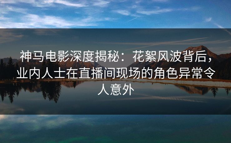 神马电影深度揭秘:花絮风波背后,业内人士在直播间现场的角色异常令人意外 神马电影深度揭秘:花絮风波背后,业内人士在直播间现场的角色异常令人意外