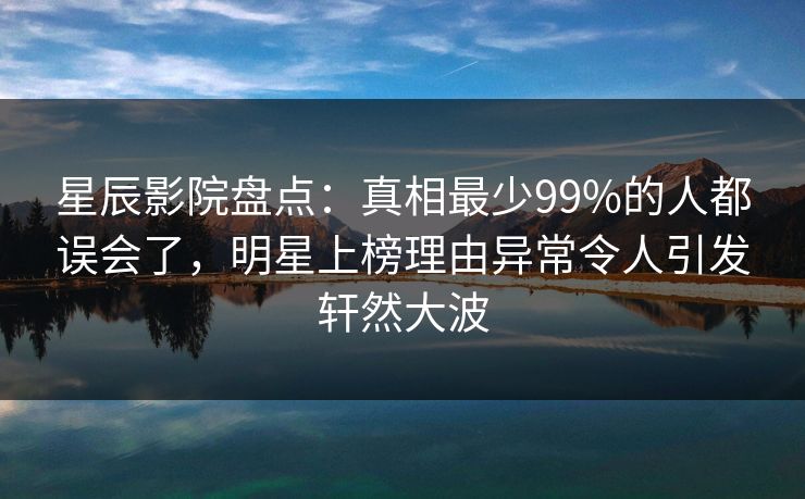 星辰影院盘点:真相最少99%的人都误会了,明星上榜理由异常令人引发轩然大波 星辰影院盘点:真相最少99%的人都误会了,明星上榜理由异常令人引发轩然大波