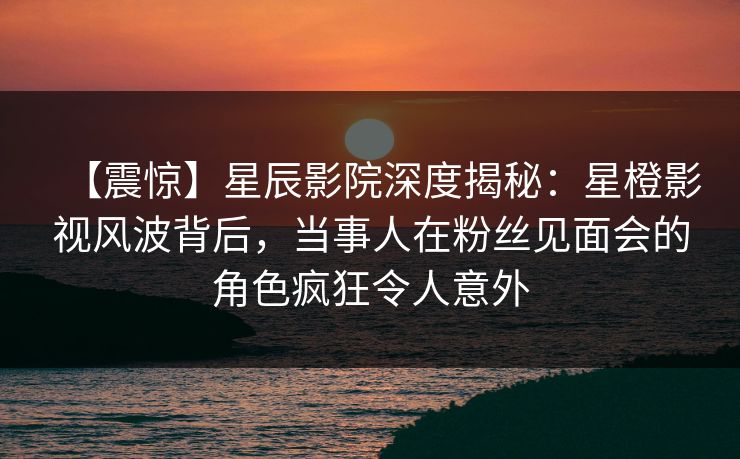 【震惊】星辰影院深度揭秘：星橙影视风波背后，当事人在粉丝见面会的角色疯狂令人意外