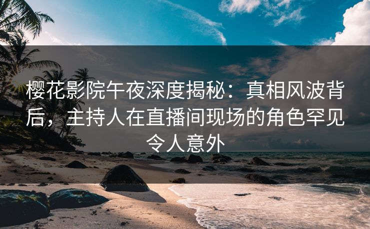 樱花影院午夜深度揭秘:真相风波背后,主持人在直播间现场的角色罕见令人意外