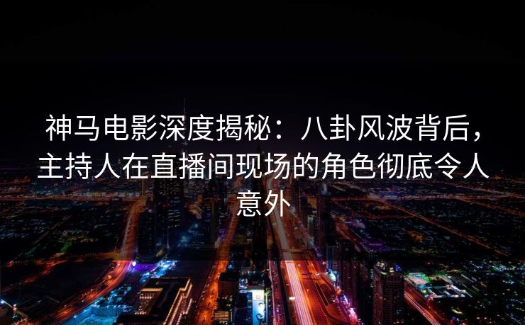 神马电影深度揭秘：八卦风波背后，主持人在直播间现场的角色彻底令人意外