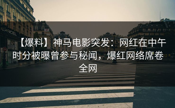 【爆料】神马电影突发：网红在中午时分被曝曾参与秘闻，爆红网络席卷全网