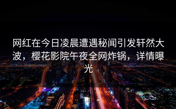 网红在今日凌晨遭遇秘闻引发轩然大波，樱花影院午夜全网炸锅，详情曝光