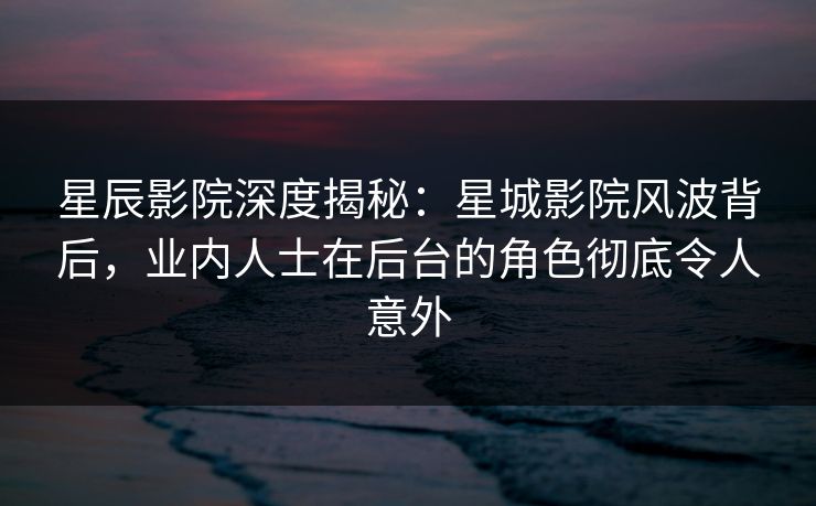 星辰影院深度揭秘：星城影院风波背后，业内人士在后台的角色彻底令人意外