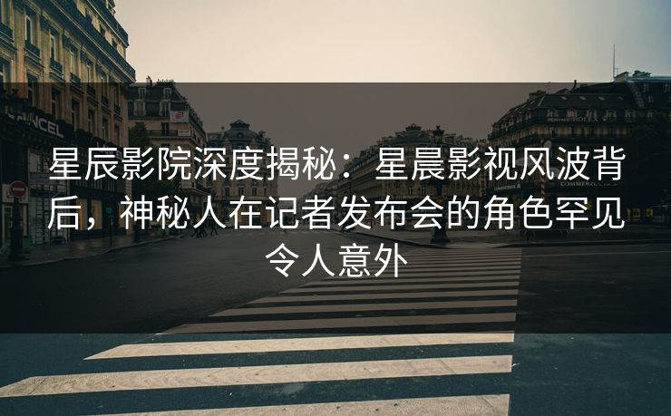 星辰影院深度揭秘:星晨影视风波背后,神秘人在记者发布会的角色罕见令人意外 星辰影院深度揭秘:星晨影视风波背后,神秘人在记者发布会的角色罕见令人意外
