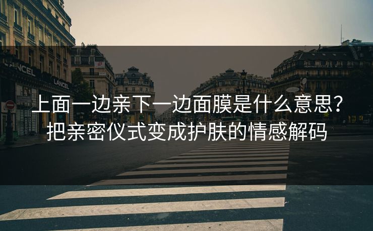 上面一边亲下一边面膜是什么意思？把亲密仪式变成护肤的情感解码