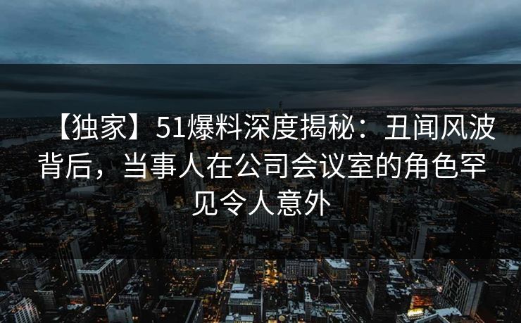 【独家】51爆料深度揭秘：丑闻风波背后，当事人在公司会议室的角色罕见令人意外