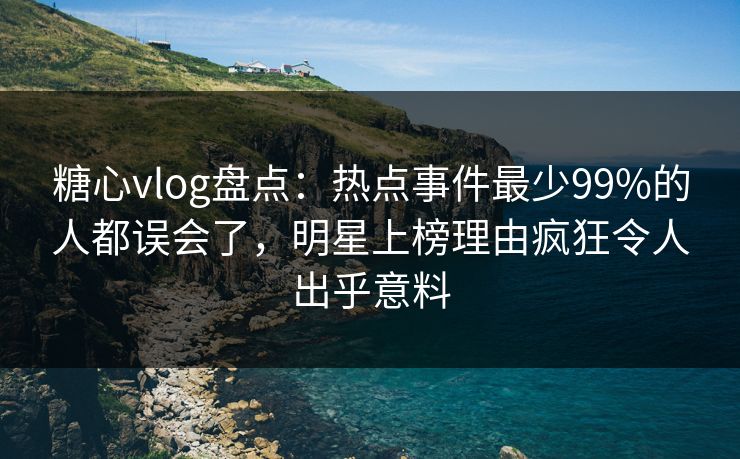 糖心vlog盘点：热点事件最少99%的人都误会了，明星上榜理由疯狂令人出乎意料