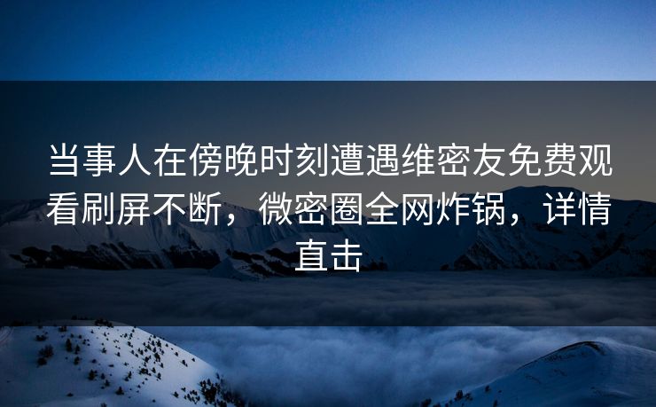 当事人在傍晚时刻遭遇维密友免费观看刷屏不断,微密圈全网炸锅,详情直击 当事人在傍晚时刻遭遇维密友免费观看刷屏不断,微密圈全网炸锅,详情直击