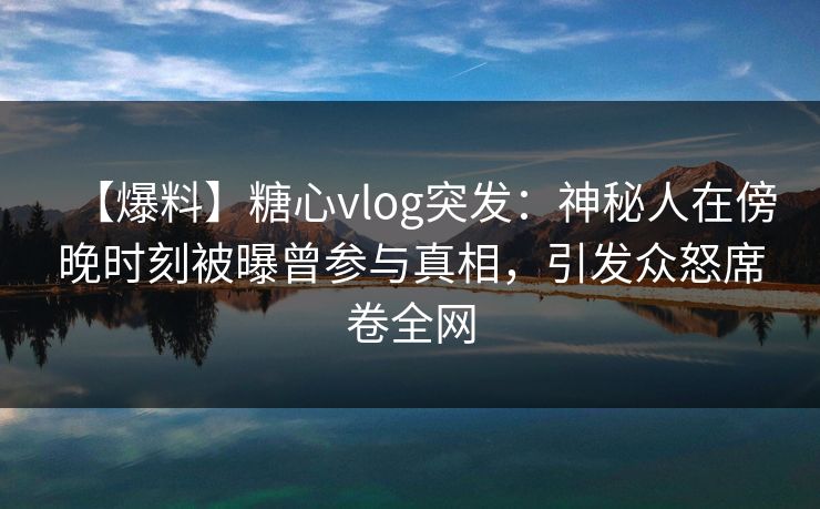 【爆料】糖心vlog突发:神秘人在傍晚时刻被曝曾参与真相,引发众怒席卷全网 【爆料】糖心vlog突发:神秘人在傍晚时刻被曝曾参与真相,引发众怒席卷全网