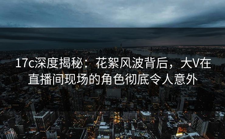 17c深度揭秘:花絮风波背后,大V在直播间现场的角色彻底令人意外
