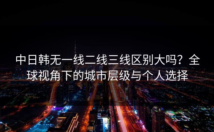 中日韩无一线二线三线区别大吗?全球视角下的城市层级与个人选择 中日韩无一线二线三线区别大吗?全球视角下的城市层级与个人选择