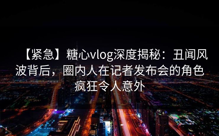 【紧急】糖心vlog深度揭秘:丑闻风波背后,圈内人在记者发布会的角色疯狂令人意外