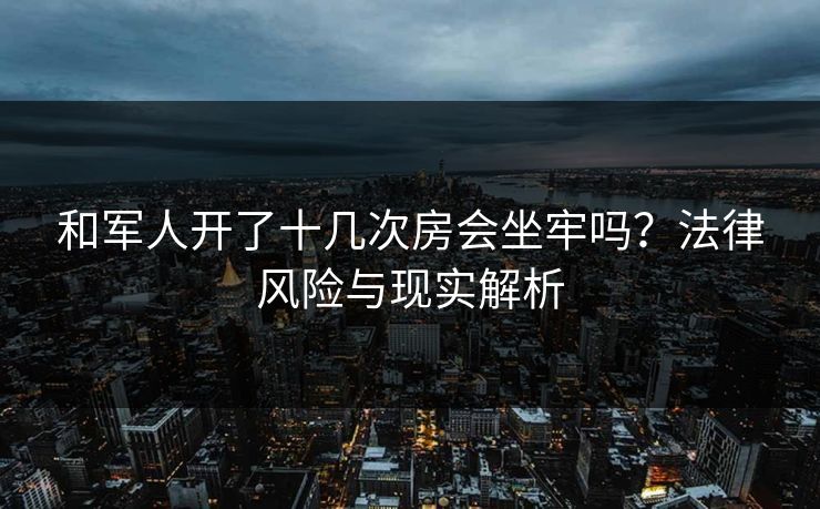 和军人开了十几次房会坐牢吗？法律风险与现实解析