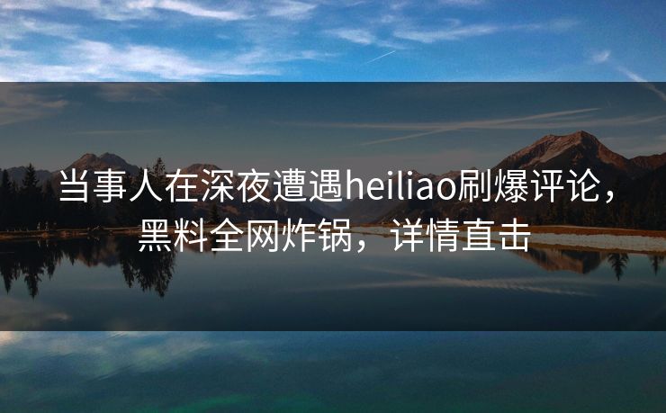 当事人在深夜遭遇heiliao刷爆评论，黑料全网炸锅，详情直击