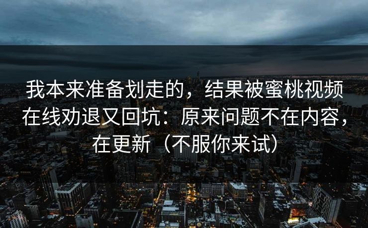 我本来准备划走的，结果被蜜桃视频在线劝退又回坑：原来问题不在内容，在更新（不服你来试）