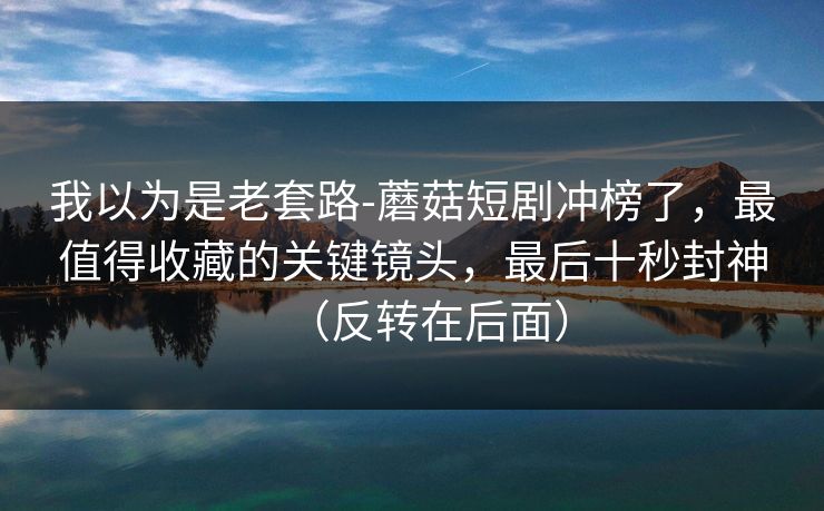 我以为是老套路-蘑菇短剧冲榜了，最值得收藏的关键镜头，最后十秒封神（反转在后面）