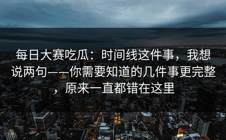 每日大赛吃瓜：时间线这件事，我想说两句——你需要知道的几件事更完整，原来一直都错在这里