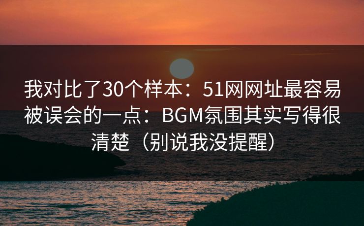 我对比了30个样本：51网网址最容易被误会的一点：BGM氛围其实写得很清楚（别说我没提醒）