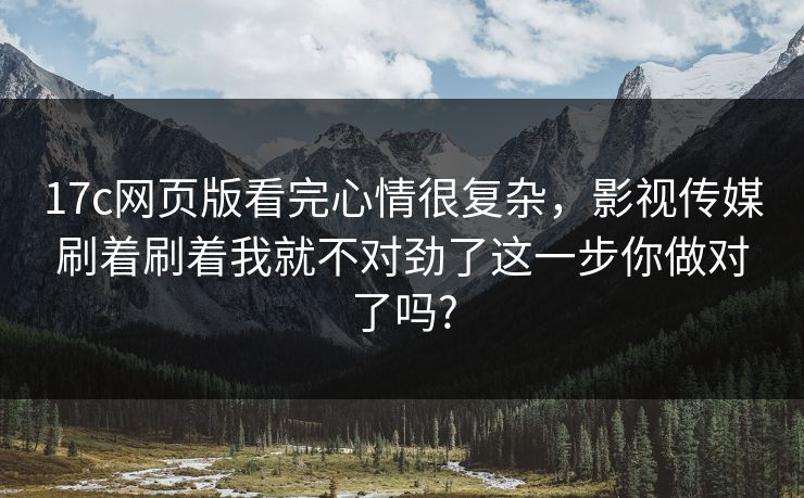 17c网页版看完心情很复杂，影视传媒刷着刷着我就不对劲了这一步你做对了吗?