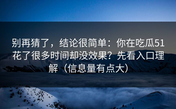 别再猜了，结论很简单：你在吃瓜51花了很多时间却没效果？先看入口理解（信息量有点大）