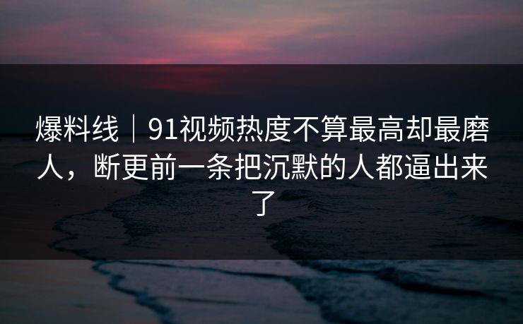爆料线｜91视频热度不算最高却最磨人，断更前一条把沉默的人都逼出来了