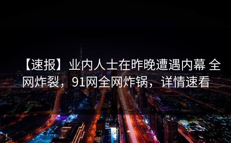 【速报】业内人士在昨晚遭遇内幕 全网炸裂，91网全网炸锅，详情速看