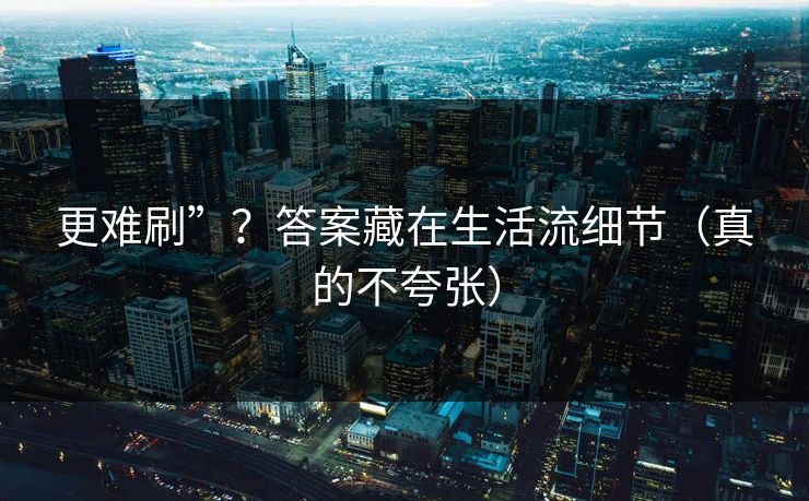 更难刷”？答案藏在生活流细节（真的不夸张）