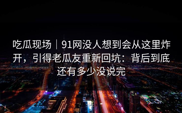 吃瓜现场｜91网没人想到会从这里炸开，引得老瓜友重新回坑：背后到底还有多少没说完
